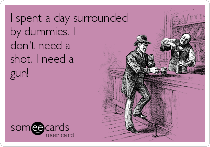 I spent a day surrounded
by dummies. I
don't need a
shot. I need a
gun!