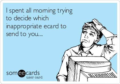 I spent all morning trying
to decide which
inappropriate ecard to
send to you....