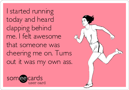 I started running
today and heard
clapping behind
me. I felt awesome
that someone was
cheering me on. Turns
out it was my own ass.