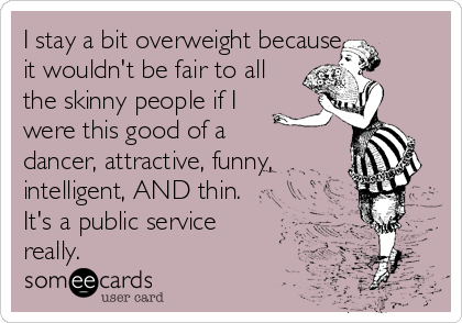I stay a bit overweight because 
it wouldn't be fair to all
the skinny people if I
were this good of a
dancer, attractive, funny,
intelligent, AND thin.
It's a public service
really.