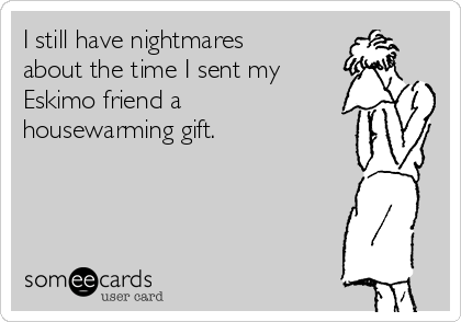 I still have nightmares
about the time I sent my
Eskimo friend a
housewarming gift.
