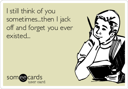 I still think of you
sometimes...then I jack
off and forget you ever
existed...