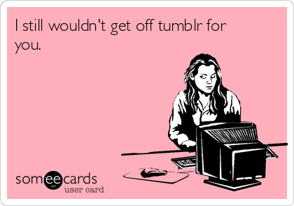 I still wouldn't get off tumblr for
you.