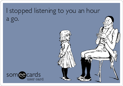 I stopped listening to you an hour
a go. 