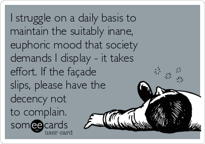 I struggle on a daily basis to
maintain the suitably inane,
euphoric mood that society
demands I display - it takes
effort. If the façade
slips, please have the
decency not
to complain.