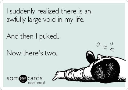 I suddenly realized there is an
awfully large void in my life. 

And then I puked...

Now there's two.
