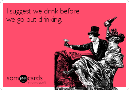 I suggest we drink before
we go out drinking.