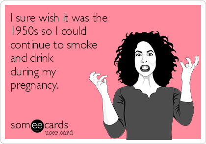 I sure wish it was the
1950s so I could
continue to smoke
and drink
during my
pregnancy.