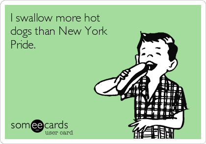 I swallow more hot
dogs than New York
Pride.