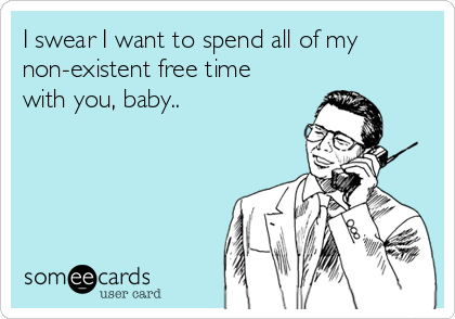 I swear I want to spend all of my
non-existent free time
with you, baby..
