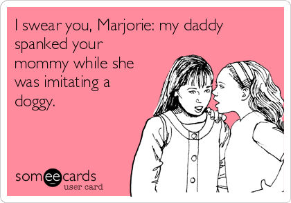 I swear you, Marjorie: my daddy
spanked your
mommy while she
was imitating a
doggy.