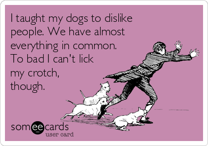 I taught my dogs to dislike
people. We have almost
everything in common.
To bad I can't lick
my crotch,
though.