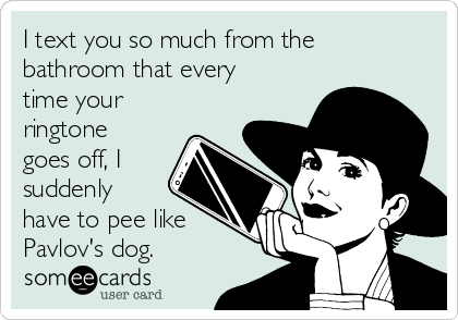 I text you so much from the
bathroom that every
time your
ringtone
goes off, I
suddenly
have to pee like
Pavlov's dog.