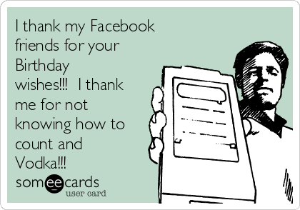 I thank my Facebook
friends for your
Birthday
wishes!!!  I thank
me for not
knowing how to
count and
Vodka!!!