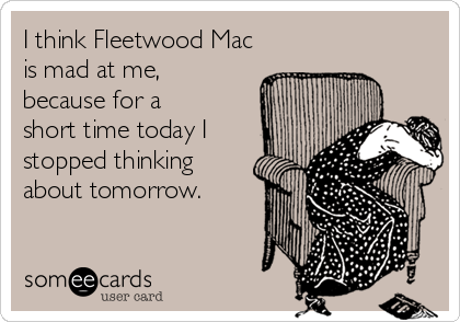 I think Fleetwood Mac
is mad at me,
because for a
short time today I
stopped thinking
about tomorrow.