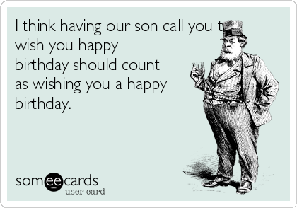 I think having our son call you to
wish you happy
birthday should count
as wishing you a happy
birthday.