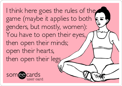 I think here goes the rules of the
game (maybe it applies to both
genders, but mostly, women):
You have to open their eyes,
then open their minds;
open their hearts,
then open their legs. 