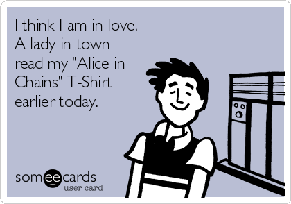 I think I am in love.
A lady in town
read my "Alice in
Chains" T-Shirt
earlier today.