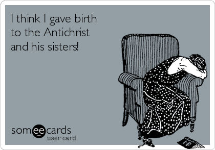 I think I gave birth
to the Antichrist
and his sisters! 