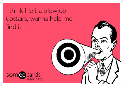 I think I left a blowjob
upstairs, wanna help me
find it. 
