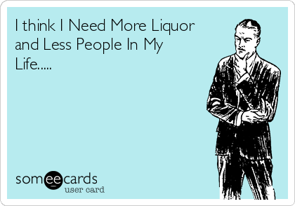 I think I Need More Liquor
and Less People In My
Life.....