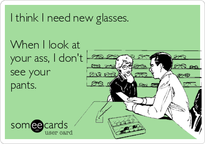 I think I need new glasses.

When I look at
your ass, I don't
see your
pants.