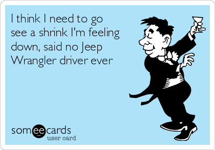 I think I need to go
see a shrink I'm feeling
down, said no Jeep
Wrangler driver ever