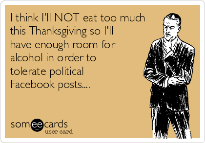 I think I'll NOT eat too much
this Thanksgiving so I'll
have enough room for
alcohol in order to
tolerate political
Facebook posts....   

