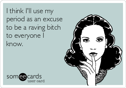 I think I'll use my
period as an excuse
to be a raving bitch
to everyone I
know. 
