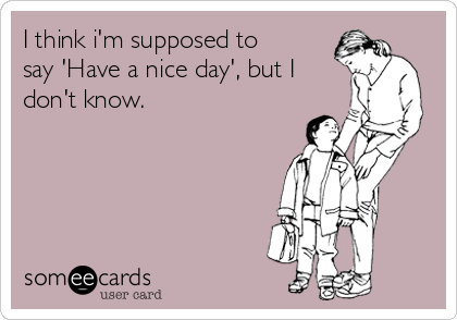 I think i'm supposed to
say 'Have a nice day', but I
don't know. 