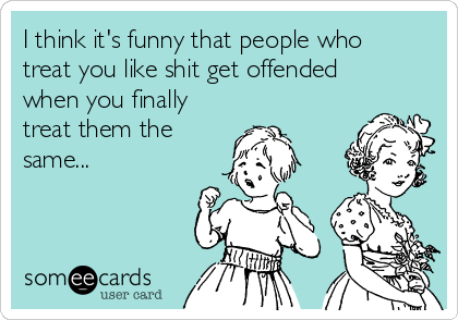 I think it's funny that people who
treat you like shit get offended
when you finally
treat them the
same...