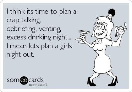 I think its time to plan a
crap talking,
debriefing, venting, 
excess drinking night....
I mean lets plan a girls
night out.