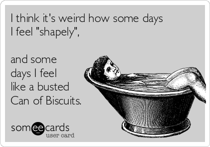 I think it's weird how some days 
I feel "shapely",

and some
days I feel
like a busted
Can of Biscuits.