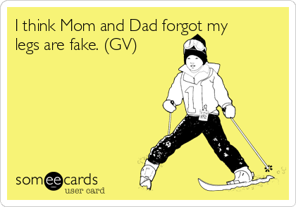 I think Mom and Dad forgot my
legs are fake. (GV)