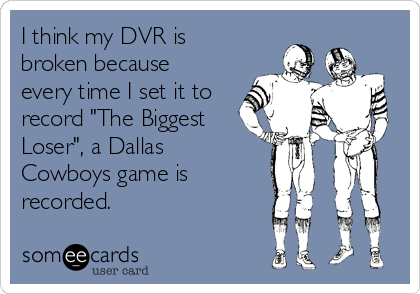 I think my DVR is
broken because
every time I set it to
record "The Biggest
Loser", a Dallas
Cowboys game is
recorded.