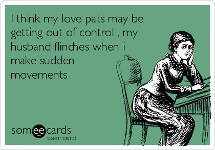 I think my love pats may be
getting out of control , my
husband flinches when i
make sudden
movements