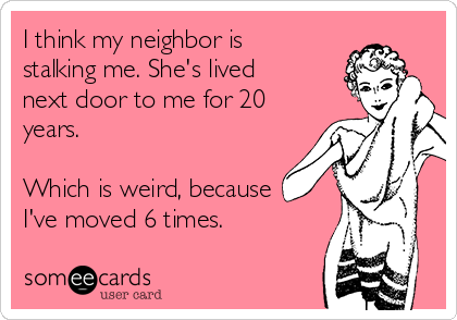 I think my neighbor is
stalking me. She's lived
next door to me for 20
years. 

Which is weird, because 
I've moved 6 times.