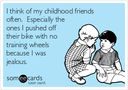 I think of my childhood friends
often.  Especially the
ones I pushed off
their bike with no
training wheels
because I was
jealous.