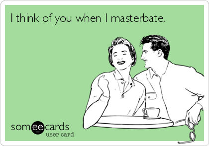 I think of you when I masterbate. 