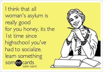 I think that all
woman's asylum is
really good
for you honey, its the
1st time since
highschool you've
had to socialize.
learn something