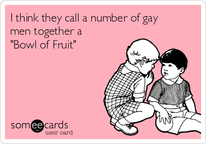 I think they call a number of gay
men together a
"Bowl of Fruit"