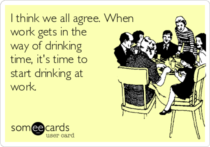 I think we all agree. When
work gets in the
way of drinking
time, it's time to
start drinking at
work.