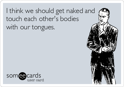 I think we should get naked and 
touch each other's bodies
with our tongues. 