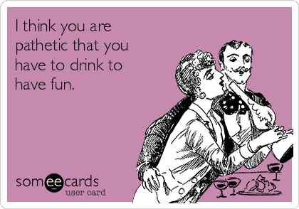 I think you are
pathetic that you
have to drink to
have fun. 