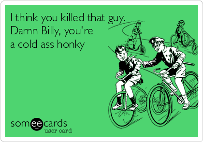 I think you killed that guy.
Damn Billy, you're
a cold ass honky
