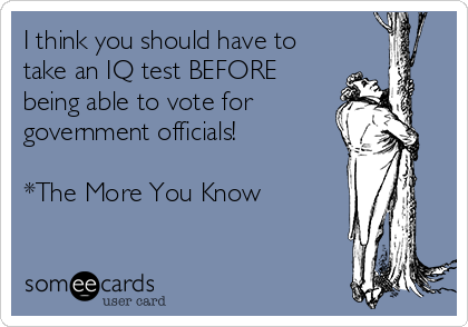 I think you should have to
take an IQ test BEFORE
being able to vote for
government officials! 

*The More You Know 