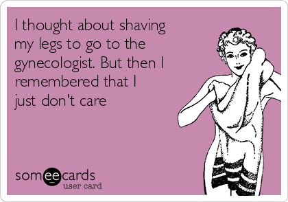 I thought about shaving
my legs to go to the
gynecologist. But then I
remembered that I
just don't care