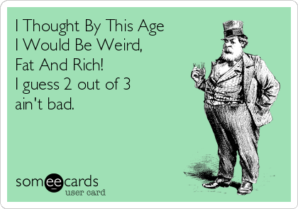 I Thought By This Age 
I Would Be Weird, 
Fat And Rich!  
I guess 2 out of 3  
ain't bad.