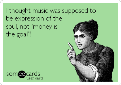 I thought music was supposed to
be expression of the
soul, not "money is
the goal"! 