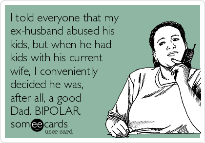 I told everyone that my
ex-husband abused his
kids, but when he had
kids with his current
wife, I conveniently
decided he was,
after all, a good
Dad. BIPOLAR.